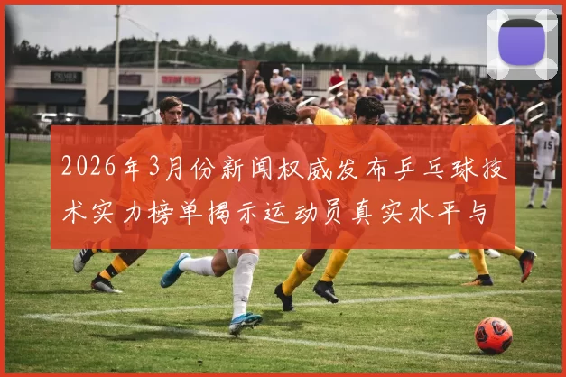 2026年3月份新闻权威发布乒乓球技术实力榜单揭示运动员真实水平与潜力分析