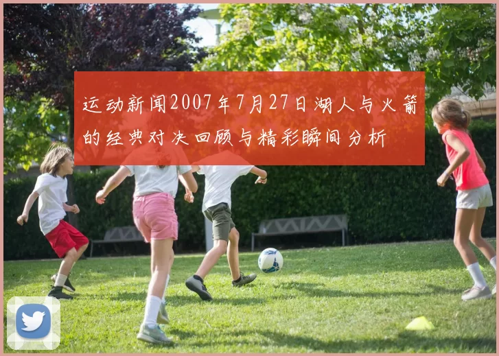 运动新闻2007年7月27日湖人与火箭的经典对决回顾与精彩瞬间分析