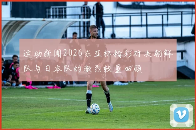 运动新闻2026东亚杯精彩对决朝鲜队与日本队的激烈较量回顾