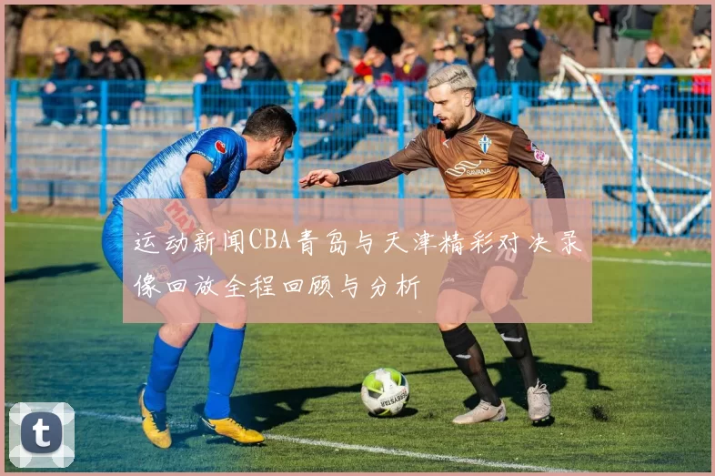 运动新闻CBA青岛与天津精彩对决录像回放全程回顾与分析