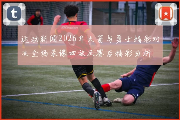 运动新闻2026年火箭与勇士精彩对决全场录像回放及赛后精彩分析