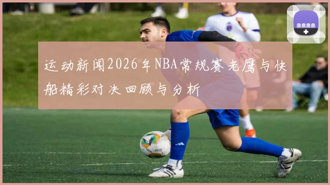 运动新闻2026年NBA常规赛老鹰与快船精彩对决回顾与分析
